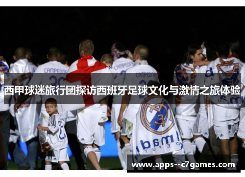 西甲球迷旅行团探访西班牙足球文化与激情之旅体验