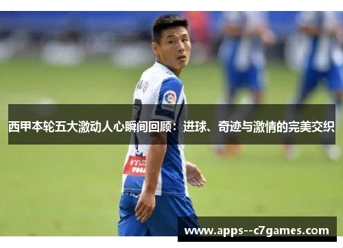 西甲本轮五大激动人心瞬间回顾：进球、奇迹与激情的完美交织