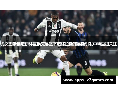 尤文图斯推进伊林互换交易签下道格拉斯路易斯引发中场重组关注